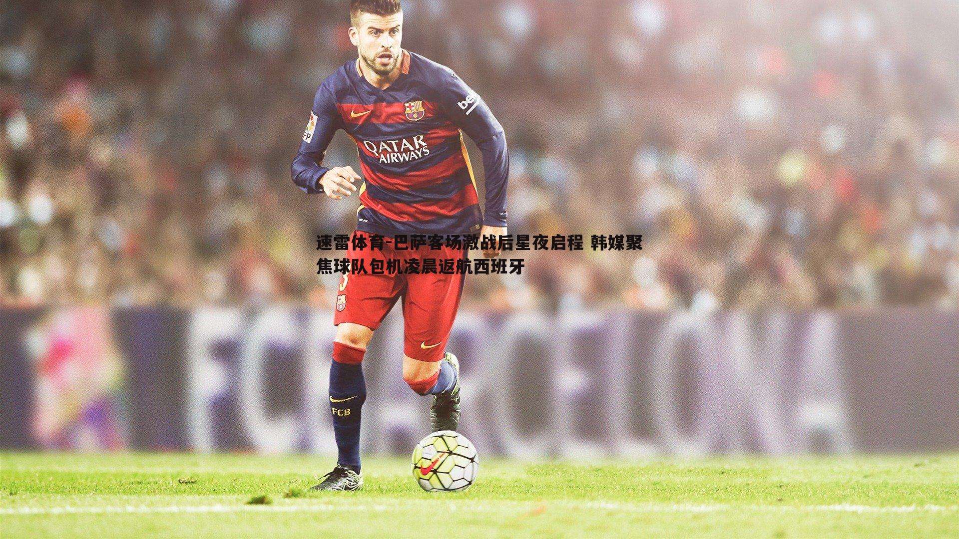 巴萨客场激战后星夜启程 韩媒聚焦球队包机凌晨返航西班牙