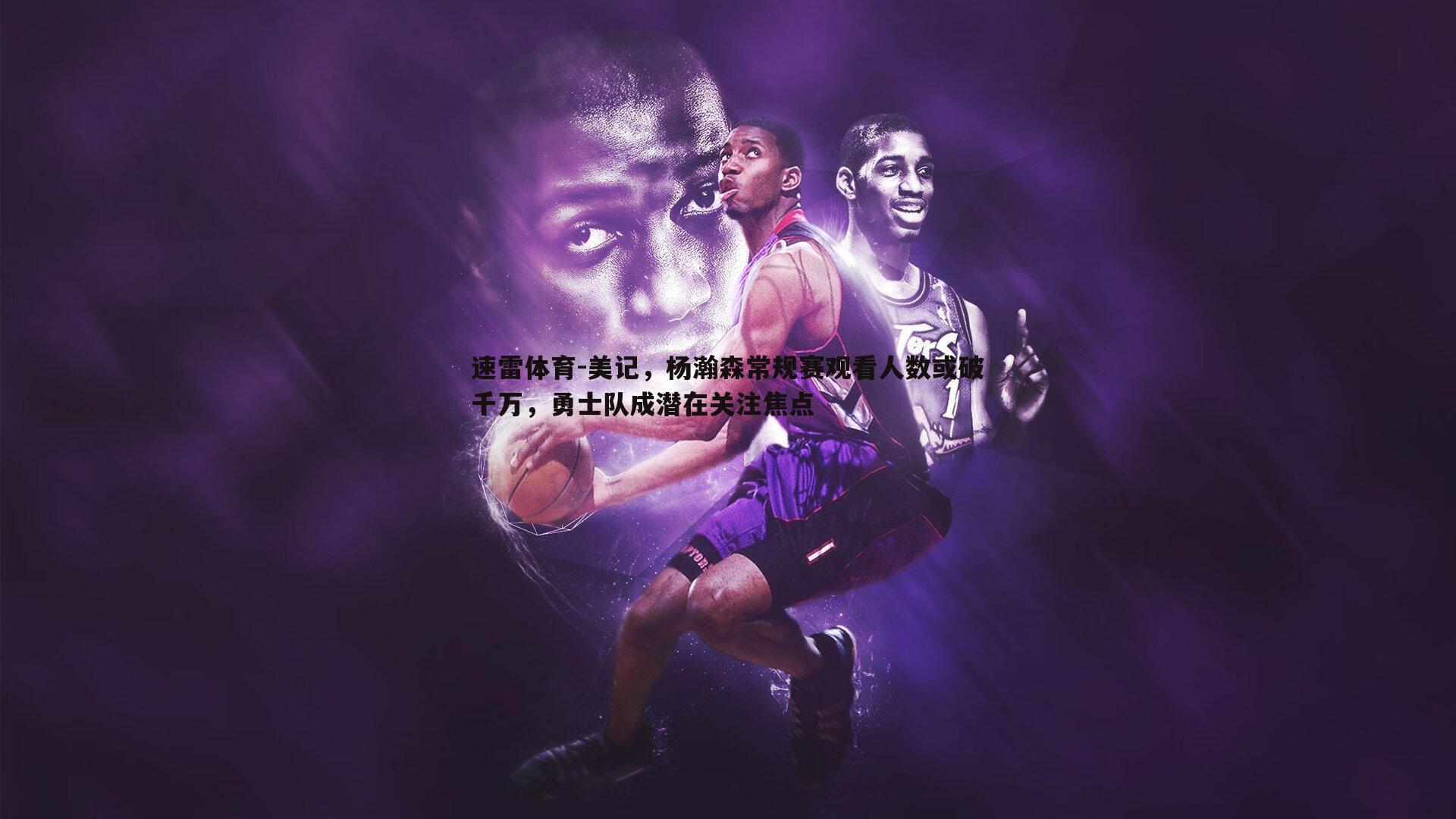 美记,杨瀚森常规赛观看人数或破千万,勇士队成潜在关注焦点